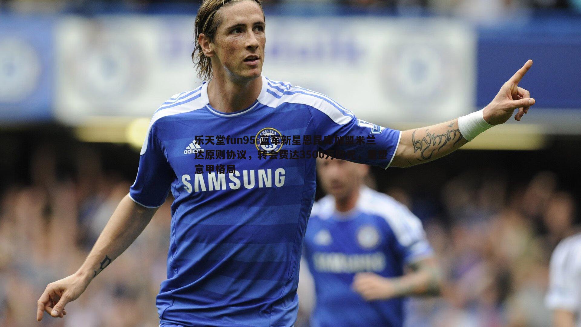 蓝军新星恩昆库加盟米兰达原则协议,转会费达3500万欧元,重塑意甲格局